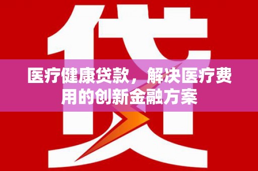 原州医疗健康贷款，解决医疗费用的创新金融方案